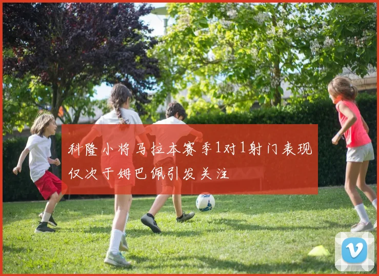 科隆小将马拉本赛季1对1射门表现仅次于姆巴佩引发关注