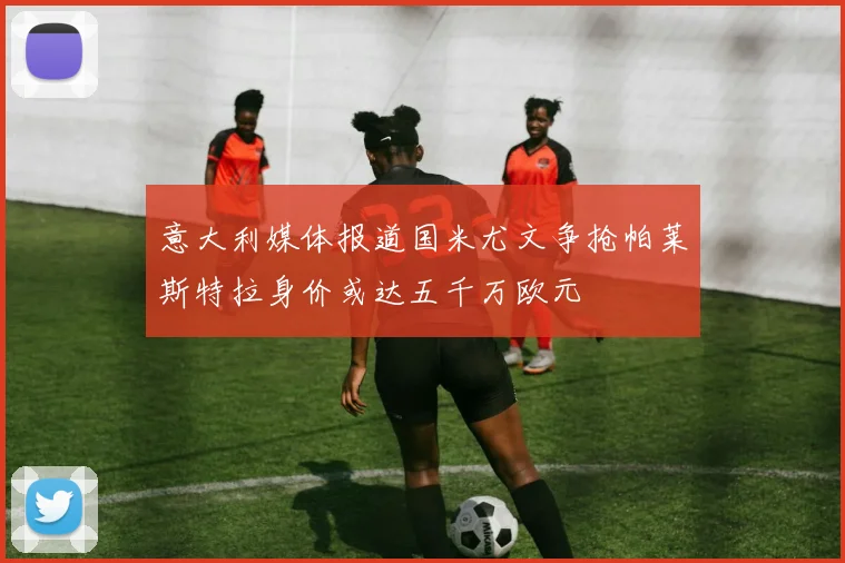 意大利媒体报道国米尤文争抢帕莱斯特拉身价或达五千万欧元