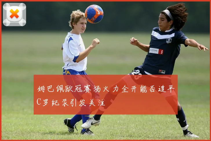 姆巴佩欧冠赛场火力全开能否追平C罗纪录引发关注