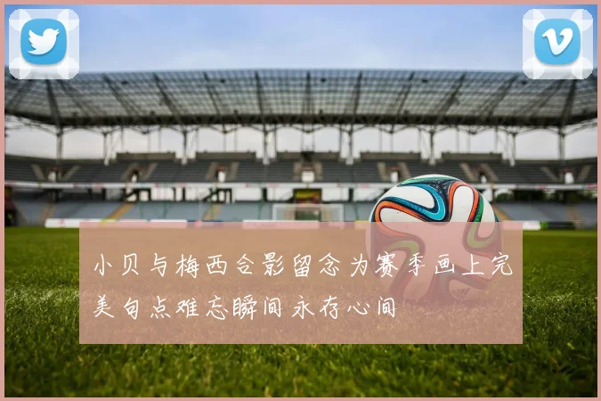 小贝与梅西合影留念为赛季画上完美句点难忘瞬间永存心间