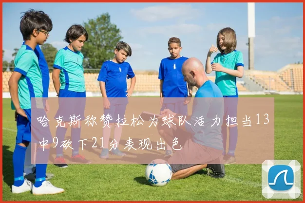 哈克斯称赞拉松为球队活力担当13中9砍下21分表现出色