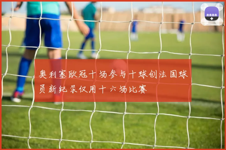 奥利塞欧冠十场参与十球创法国球员新纪录仅用十六场比赛