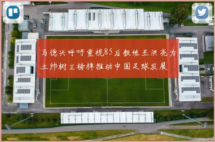 马德兴呼吁重视85后教练王洪亮为土帅树立榜样推动中国足球发展