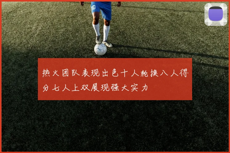 热火团队表现出色十人轮换八人得分七人上双展现强大实力