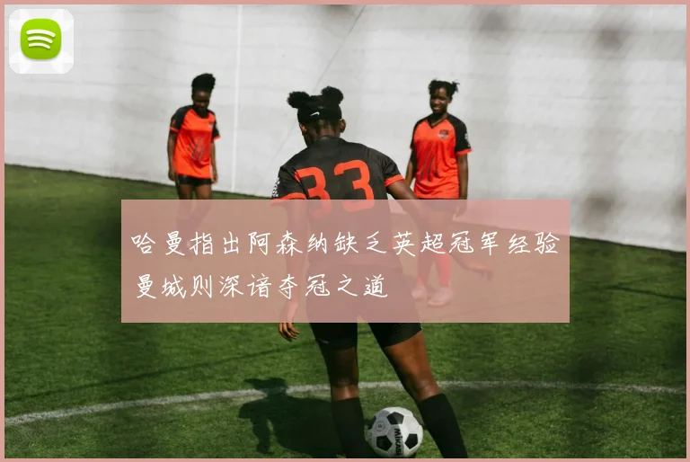 哈曼指出阿森纳缺乏英超冠军经验曼城则深谙夺冠之道