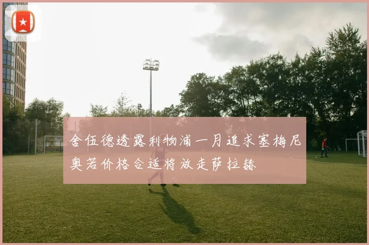 舍伍德透露利物浦一月追求塞梅尼奥若价格合适将放走萨拉赫