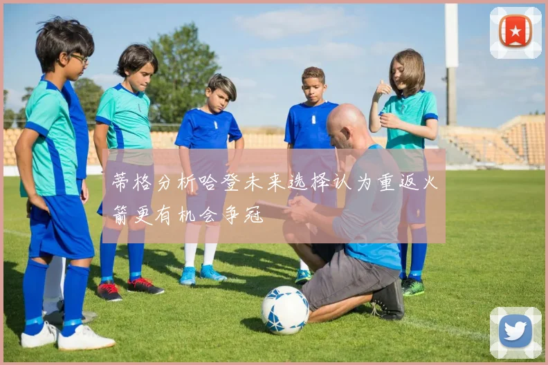 蒂格分析哈登未来选择认为重返火箭更有机会争冠
