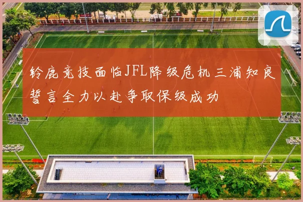铃鹿竞技面临JFL降级危机三浦知良誓言全力以赴争取保级成功