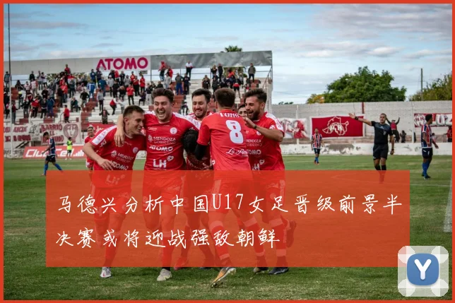 马德兴分析中国U17女足晋级前景半决赛或将迎战强敌朝鲜