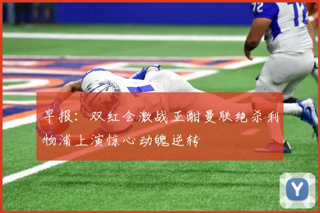 早报：双红会激战正酣曼联绝杀利物浦上演惊心动魄逆转