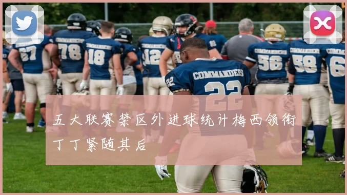 五大联赛禁区外进球统计梅西领衔丁丁紧随其后