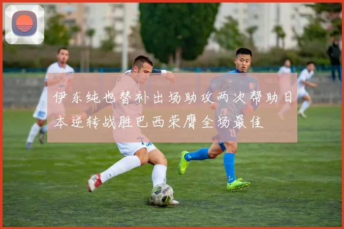 伊东纯也替补出场助攻两次帮助日本逆转战胜巴西荣膺全场最佳