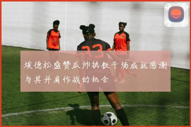 埃德松盛赞瓜帅执教千场成就感谢与其并肩作战的机会