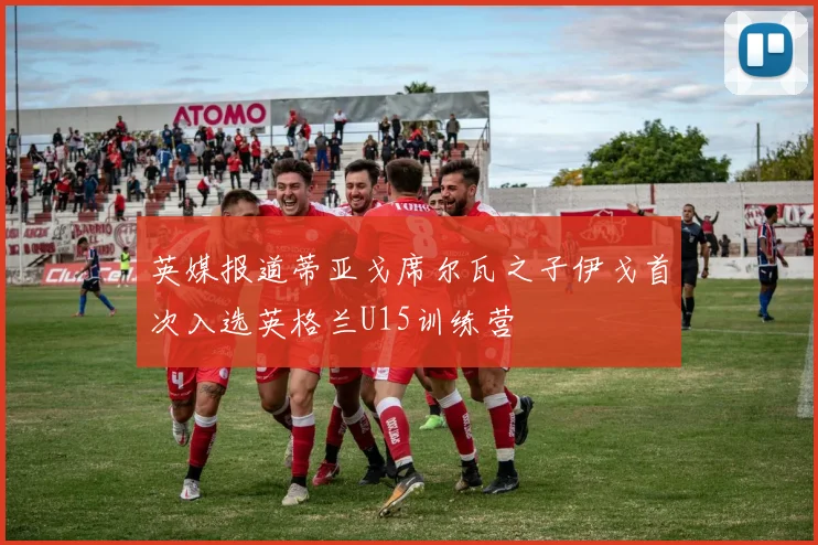 英媒报道蒂亚戈席尔瓦之子伊戈首次入选英格兰U15训练营