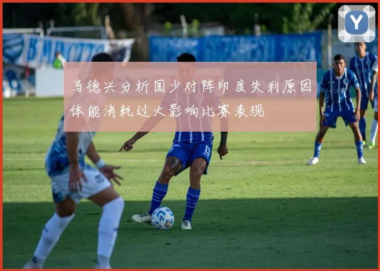 马德兴分析国少对阵印度失利原因体能消耗过大影响比赛表现
