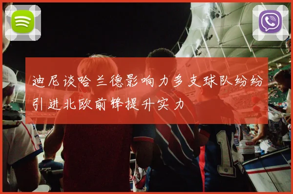 迪尼谈哈兰德影响力多支球队纷纷引进北欧前锋提升实力