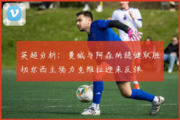 英超分析：曼城与阿森纳稳健取胜切尔西主场力克维拉迎来反弹
