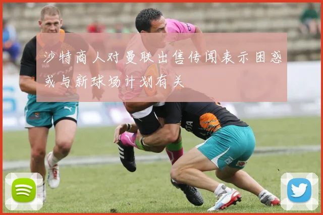 沙特商人对曼联出售传闻表示困惑或与新球场计划有关