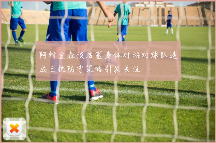 阿特金森谈活塞身体对抗对球队造成困扰防守策略引发关注