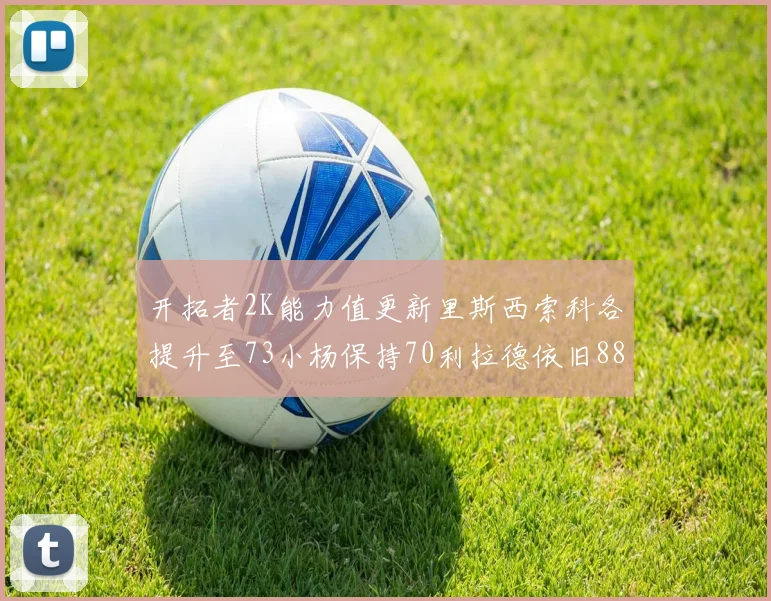 开拓者2K能力值更新里斯西索科各提升至73小杨保持70利拉德依旧88