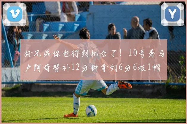 好兄弟你也得到机会了！10号秀马卢阿奇替补12分钟拿到6分6板1帽