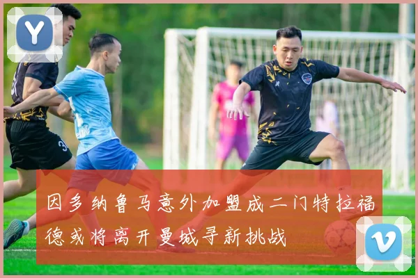 因多纳鲁马意外加盟成二门特拉福德或将离开曼城寻新挑战