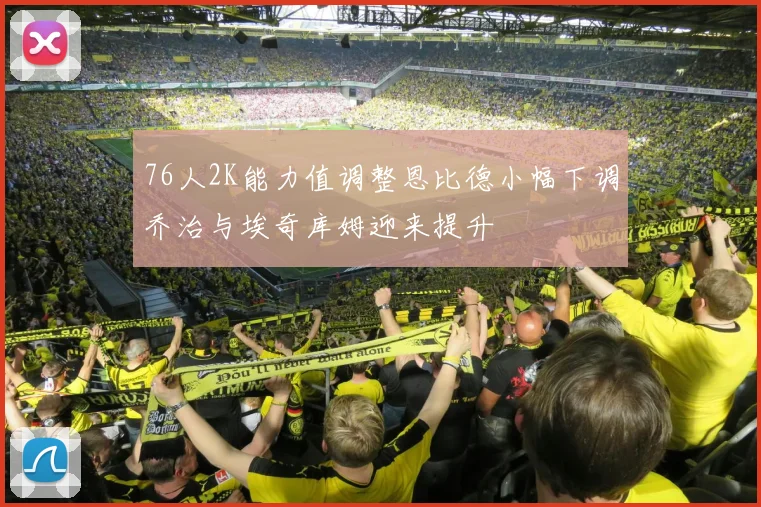 76人2K能力值调整恩比德小幅下调乔治与埃奇库姆迎来提升