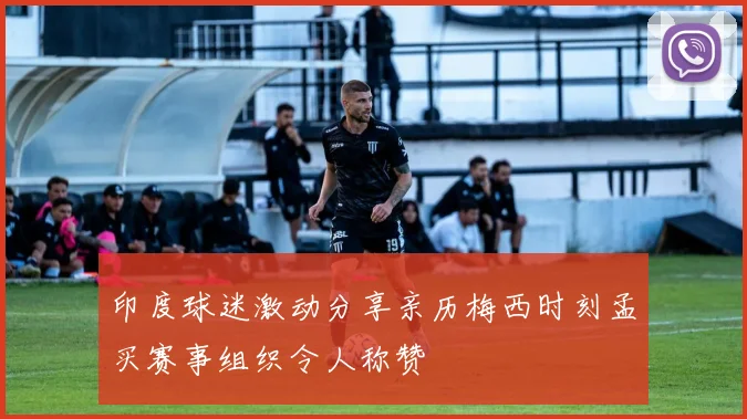 印度球迷激动分享亲历梅西时刻孟买赛事组织令人称赞