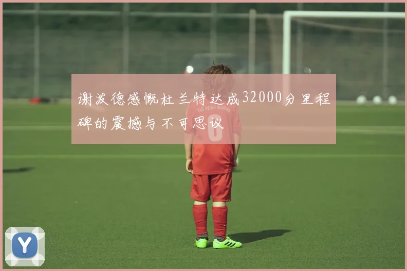 谢泼德感慨杜兰特达成32000分里程碑的震撼与不可思议