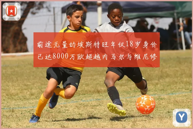 前途无量的埃斯特旺年仅18岁身价已达8000万欧超越内马尔与维尼修斯