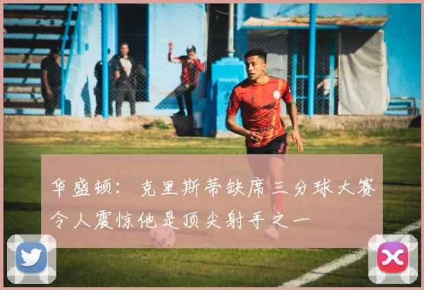 华盛顿：克里斯蒂缺席三分球大赛令人震惊他是顶尖射手之一