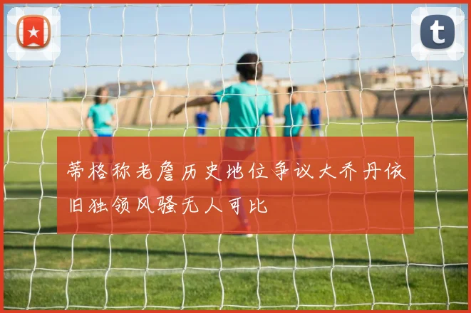 蒂格称老詹历史地位争议大乔丹依旧独领风骚无人可比