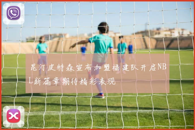 昆汀皮特森宣布加盟福建队开启NBL新篇章期待精彩表现